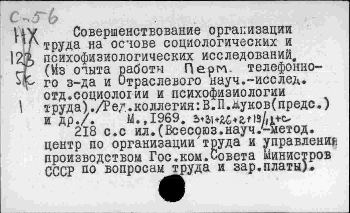 ﻿C-,5~b
HV Совершенствование организации
Л труда на основе социологических и психофизиологических исследований, 2г (Йз опыта работы Пергл. телефонно-го з-да и Отраслевого науч.-исслед. отд.социологии и психофизиологии
I	труда)./Ред.коллегия:В.П.дуков(предс.)
и др./.	М.,1969.
218 с.с ил.(Всесоюз.науч.'-метод.
центр по организации'труда и управления производством Гос.ком.Совета Министров СССР по вопросам труда и зар.платы).